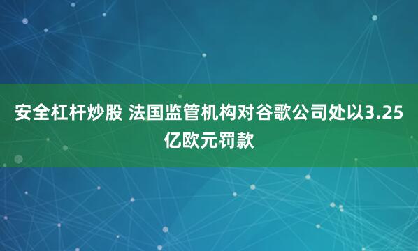 安全杠杆炒股 法国监管机构对谷歌公司处以3.25亿欧元罚款