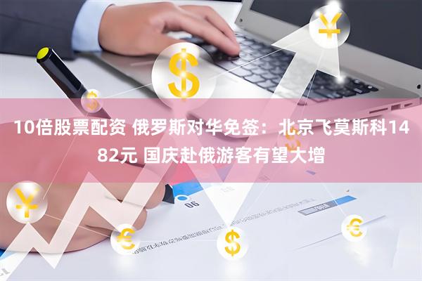 10倍股票配资 俄罗斯对华免签：北京飞莫斯科1482元 国庆赴俄游客有望大增