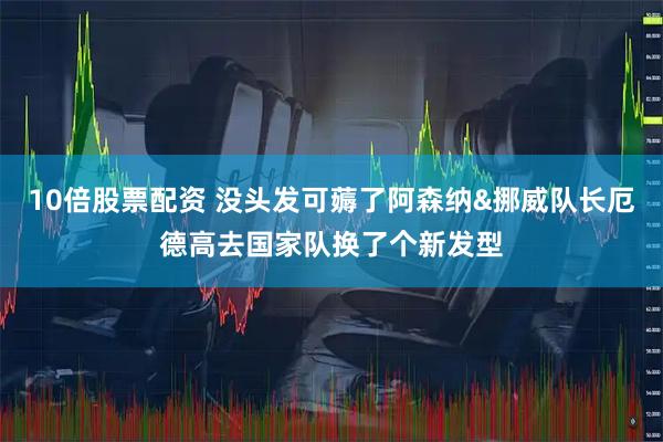 10倍股票配资 没头发可薅了阿森纳&挪威队长厄德高去国家队换了个新发型