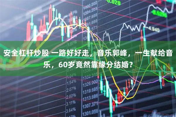 安全杠杆炒股 一路好好走，音乐郭峰，一生献给音乐，60岁竟然靠缘分结婚？
