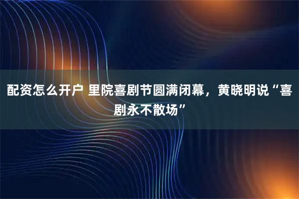 配资怎么开户 里院喜剧节圆满闭幕，黄晓明说“喜剧永不散场”