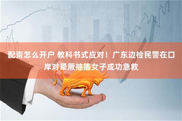 配资怎么开户 教科书式应对！广东边检民警在口岸对晕厥抽搐女子成功急救