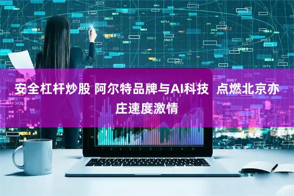 安全杠杆炒股 阿尔特品牌与AI科技  点燃北京亦庄速度激情