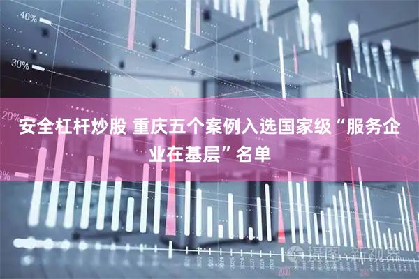 安全杠杆炒股 重庆五个案例入选国家级“服务企业在基层”名单