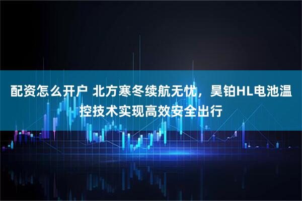 配资怎么开户 北方寒冬续航无忧，昊铂HL电池温控技术实现高效安全出行