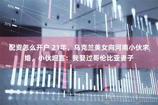 配资怎么开户 21年，乌克兰美女向河南小伙求婚，小伙坦言：我娶过哥伦比亚妻子