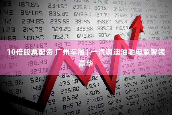 10倍股票配资 广州车展 | 一汽奥迪油驰电掣智领豪华