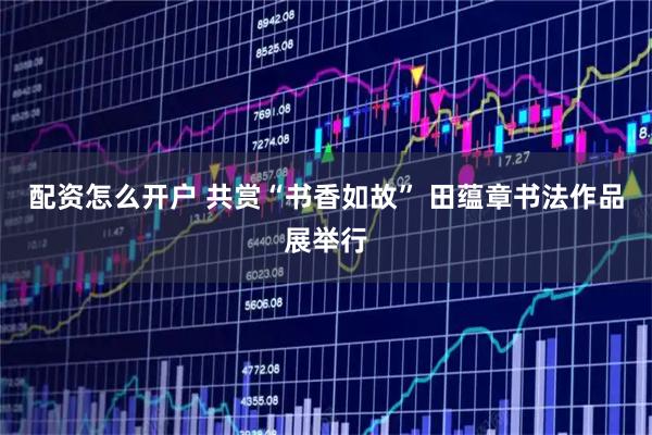 配资怎么开户 共赏“书香如故” 田蕴章书法作品展举行