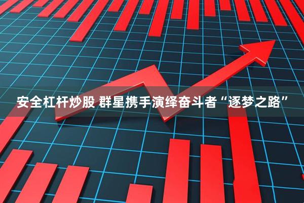 安全杠杆炒股 群星携手演绎奋斗者“逐梦之路”