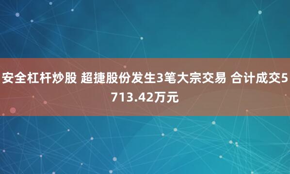 安全杠杆炒股 超捷股份发生3笔大宗交易 合计成交5713.42万元