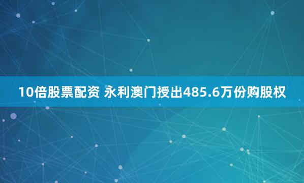 10倍股票配资 永利澳门授出485.6万份购股权