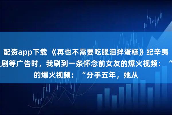 配资app下载 《再也不需要吃眼泪拌蛋糕》纪辛夷许粥粥林斐然 追剧等广告时，我刷到一条怀念前女友的爆火视频： 　　“分手五年，她从