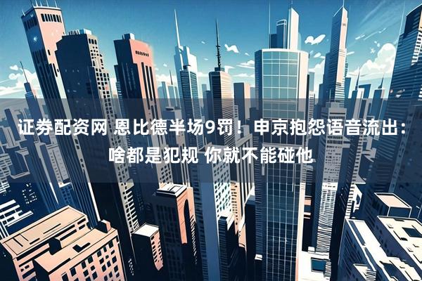 证劵配资网 恩比德半场9罚！申京抱怨语音流出：啥都是犯规 你就不能碰他