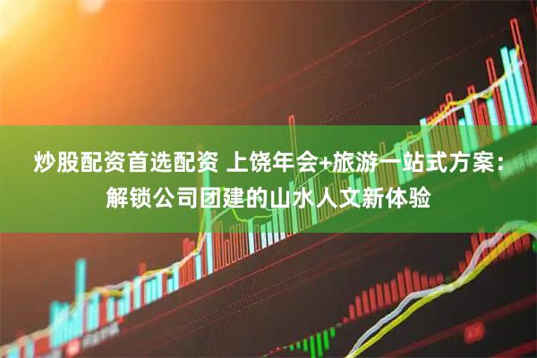 炒股配资首选配资 上饶年会+旅游一站式方案：解锁公司团建的山水人文新体验