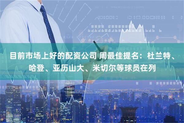 目前市场上好的配资公司 周最佳提名：杜兰特、哈登、亚历山大、米切尔等球员在列