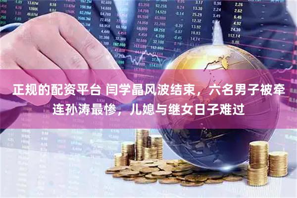 正规的配资平台 闫学晶风波结束，六名男子被牵连孙涛最惨，儿媳与继女日子难过
