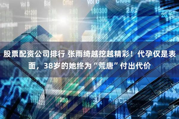股票配资公司排行 张雨绮越挖越精彩！代孕仅是表面，38岁的她终为“荒唐”付出代价