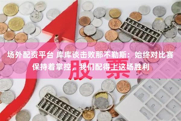 场外配资平台 库库谈击败那不勒斯：始终对比赛保持着掌控，我们配得上这场胜利