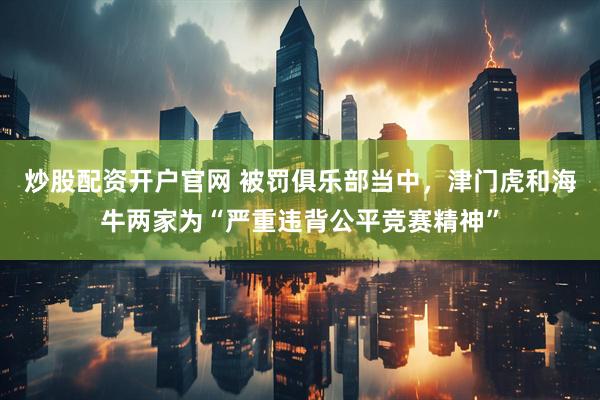 炒股配资开户官网 被罚俱乐部当中，津门虎和海牛两家为“严重违背公平竞赛精神”
