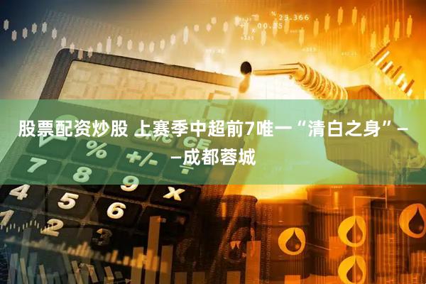 股票配资炒股 上赛季中超前7唯一“清白之身”——成都蓉城