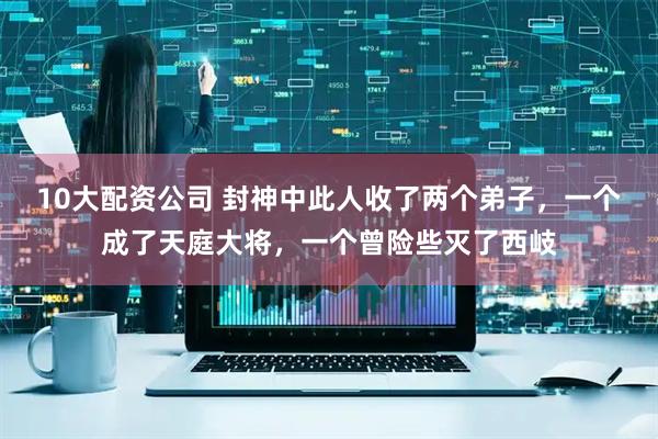 10大配资公司 封神中此人收了两个弟子，一个成了天庭大将，一个曾险些灭了西岐