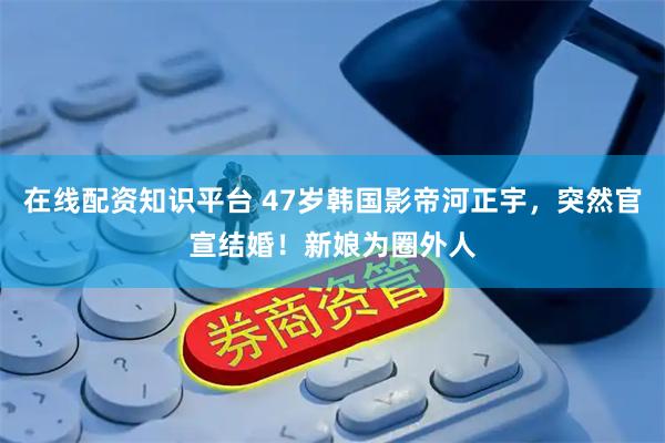 在线配资知识平台 47岁韩国影帝河正宇，突然官宣结婚！新娘为圈外人