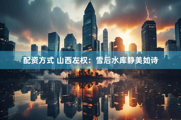 配资方式 山西左权：雪后水库静美如诗