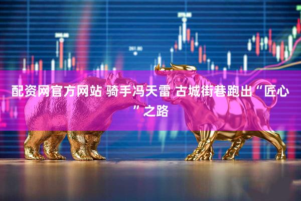 配资网官方网站 骑手冯天雷 古城街巷跑出“匠心”之路