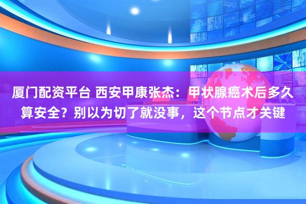 厦门配资平台 西安甲康张杰：甲状腺癌术后多久算安全？别以为切了就没事，这个节点才关键