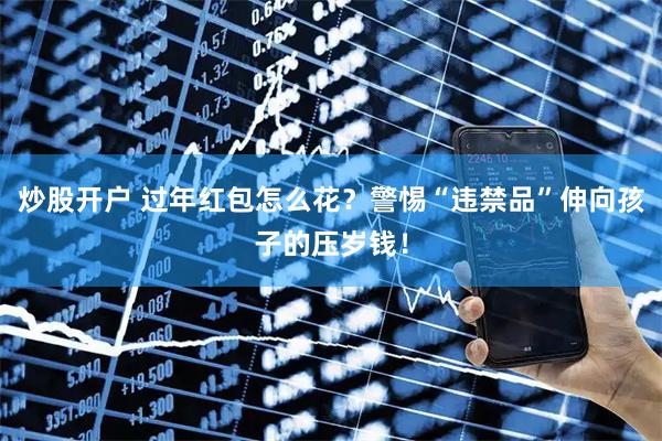 炒股开户 过年红包怎么花？警惕“违禁品”伸向孩子的压岁钱！