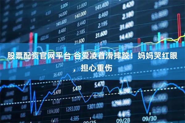 股票配资官网平台 谷爱凌首滑摔跤！妈妈哭红眼，担心重伤
