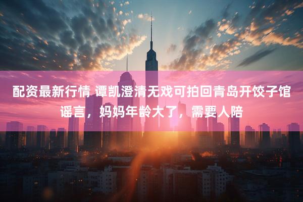 配资最新行情 谭凯澄清无戏可拍回青岛开饺子馆谣言，妈妈年龄大了，需要人陪