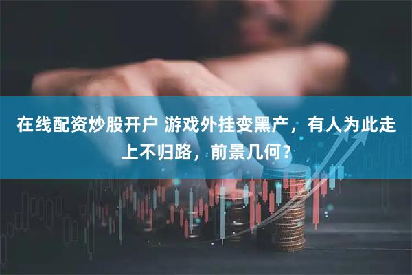 在线配资炒股开户 游戏外挂变黑产，有人为此走上不归路，前景几何？