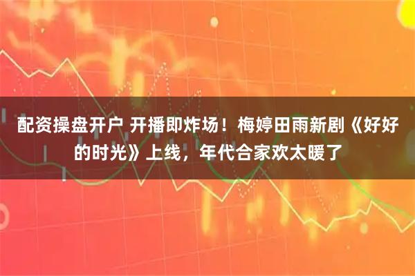 配资操盘开户 开播即炸场！梅婷田雨新剧《好好的时光》上线，年代合家欢太暖了