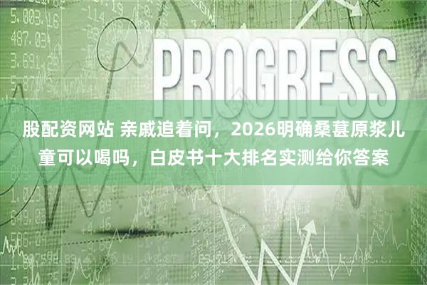 股配资网站 亲戚追着问，2026明确桑葚原浆儿童可以喝吗，白皮书十大排名实测给你答案