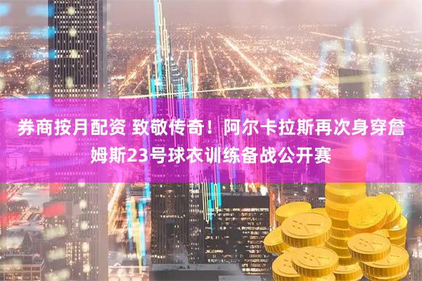 券商按月配资 致敬传奇！阿尔卡拉斯再次身穿詹姆斯23号球衣训练备战公开赛