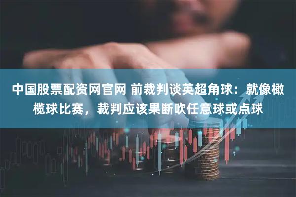 中国股票配资网官网 前裁判谈英超角球：就像橄榄球比赛，裁判应该果断吹任意球或点球