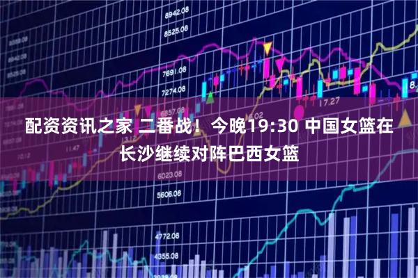 配资资讯之家 二番战！今晚19:30 中国女篮在长沙继续对阵巴西女篮