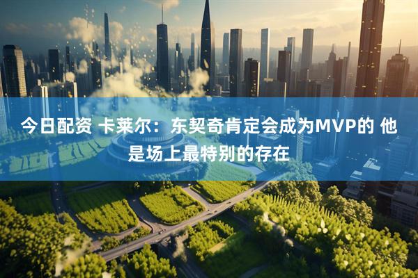 今日配资 卡莱尔：东契奇肯定会成为MVP的 他是场上最特别的存在