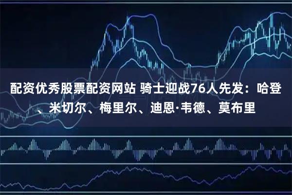 配资优秀股票配资网站 骑士迎战76人先发：哈登、米切尔、梅里尔、迪恩·韦德、莫布里
