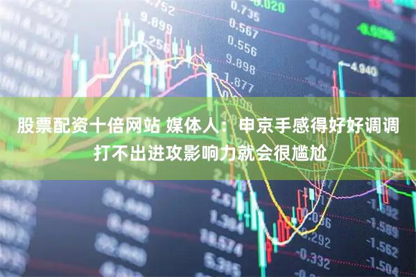 股票配资十倍网站 媒体人：申京手感得好好调调 打不出进攻影响力就会很尴尬