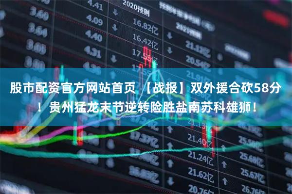 股市配资官方网站首页 【战报】双外援合砍58分！贵州猛龙末节逆转险胜盐南苏科雄狮！
