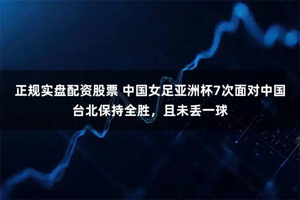 正规实盘配资股票 中国女足亚洲杯7次面对中国台北保持全胜，且未丢一球