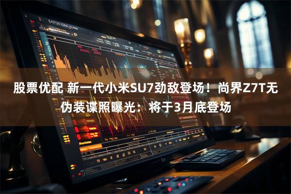 股票优配 新一代小米SU7劲敌登场！尚界Z7T无伪装谍照曝光：将于3月底登场