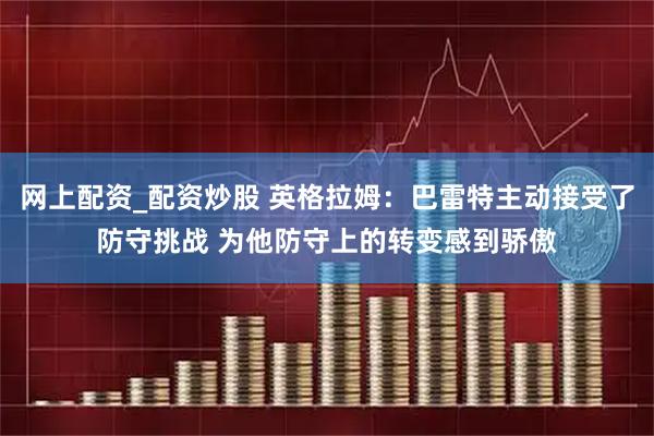 网上配资_配资炒股 英格拉姆：巴雷特主动接受了防守挑战 为他防守上的转变感到骄傲