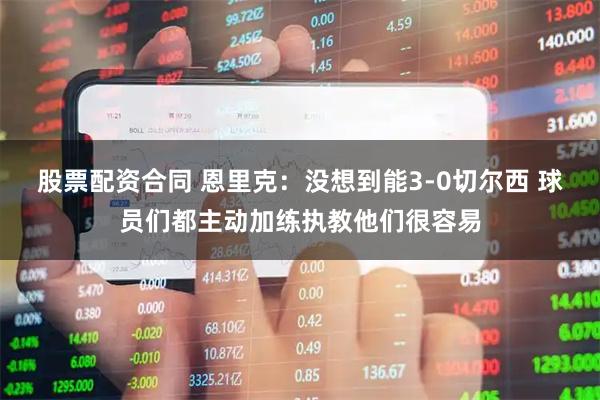 股票配资合同 恩里克：没想到能3-0切尔西 球员们都主动加练执教他们很容易