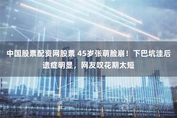 中国股票配资网股票 45岁张萌脸崩！下巴坑洼后遗症明显，网友叹花期太短