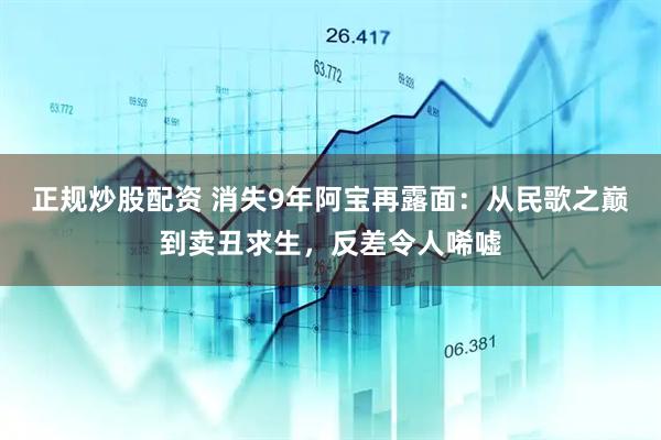 正规炒股配资 消失9年阿宝再露面：从民歌之巅到卖丑求生，反差令人唏嘘