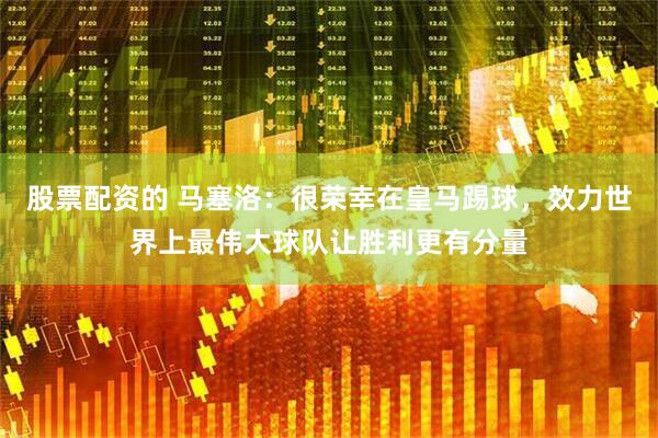 股票配资的 马塞洛：很荣幸在皇马踢球，效力世界上最伟大球队让胜利更有分量