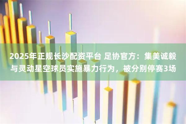 2025年正规长沙配资平台 足协官方：集美诚毅与灵动星空球员实施暴力行为，被分别停赛3场